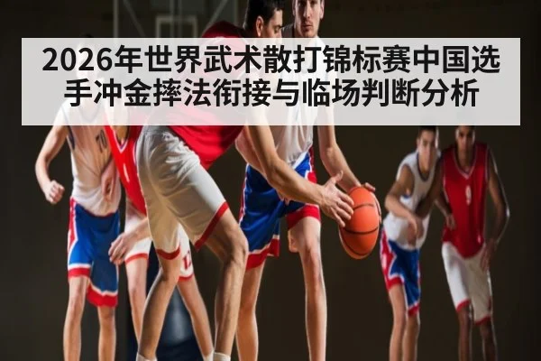 2026年世界武术散打锦标赛中国选手冲金摔法衔接与临场判断分析