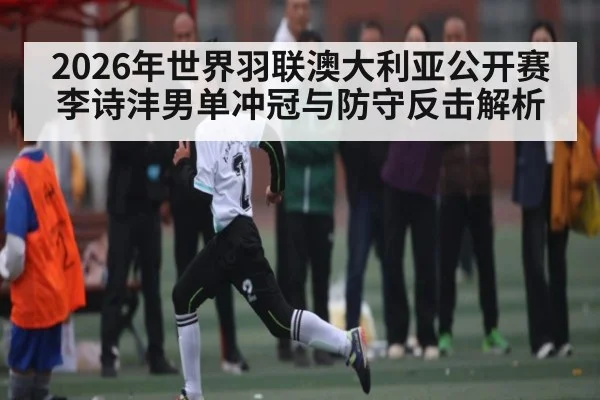 2026年世界羽联澳大利亚公开赛李诗沣男单冲冠与防守反击解析